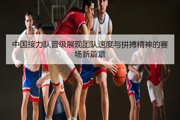 中国接力队晋级展现团队速度与拼搏精神的赛场新篇章