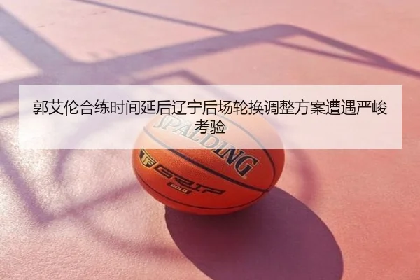 郭艾伦合练时间延后辽宁后场轮换调整方案遭遇严峻考验